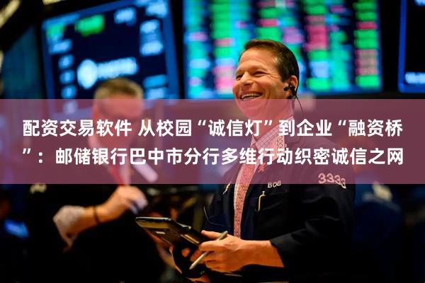 配资交易软件 从校园“诚信灯”到企业“融资桥”：邮储银行巴中市分行多维行动织密诚信之网