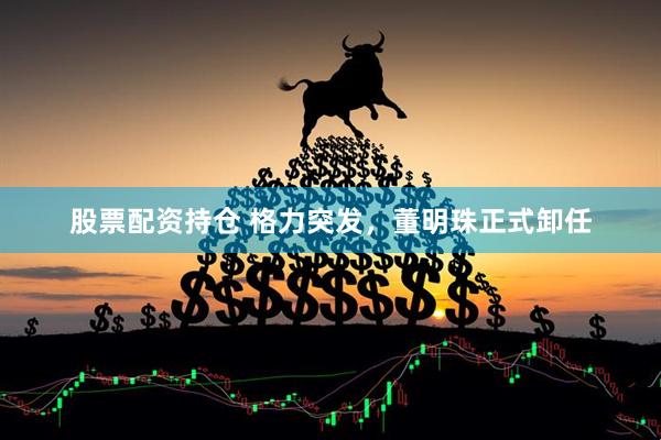 股票配资持仓 格力突发，董明珠正式卸任