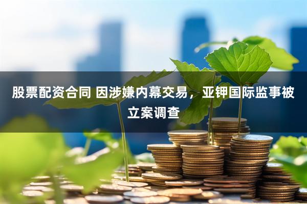 股票配资合同 因涉嫌内幕交易，亚钾国际监事被立案调查