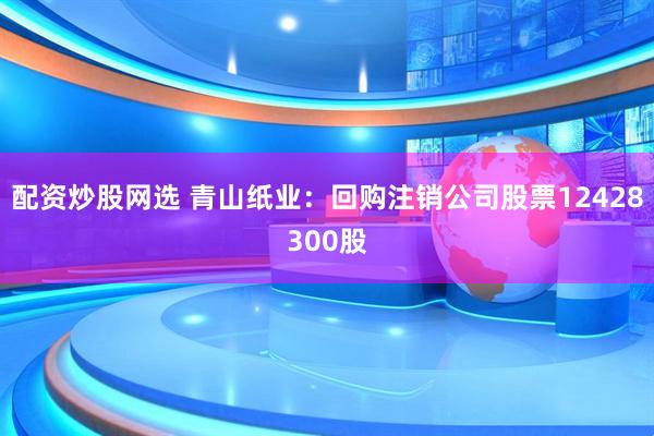 配资炒股网选 青山纸业：回购注销公司股票12428300股