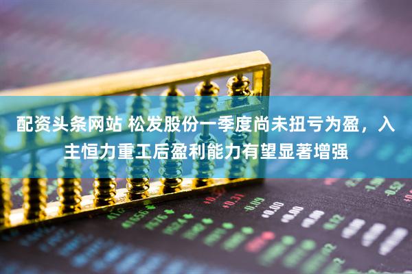 配资头条网站 松发股份一季度尚未扭亏为盈，入主恒力重工后盈利能力有望显著增强