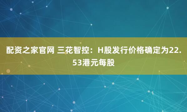配资之家官网 三花智控：H股发行价格确定为22.53港元每股