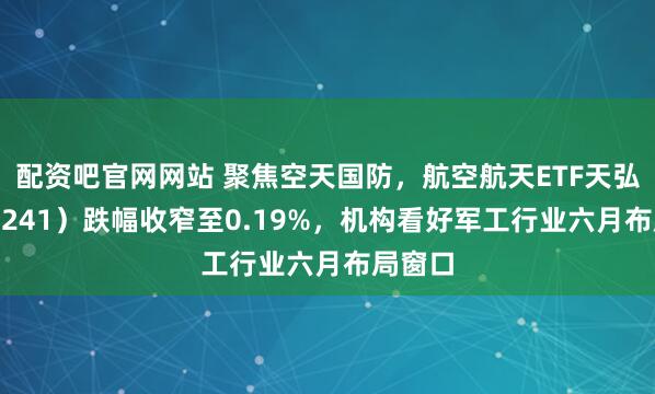 配资吧官网网站 聚焦空天国防，航空航天ETF天弘（159241）跌幅收窄至0.19%，机构看好军工行业六月布局窗口