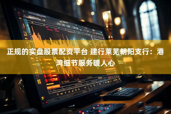 正规的实盘股票配资平台 建行莱芜朝阳支行：港湾细节服务暖人心