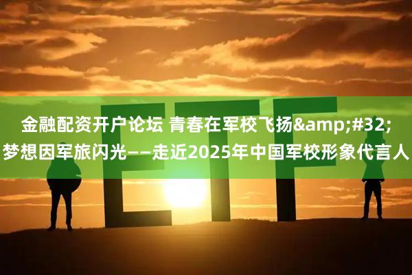 金融配资开户论坛 青春在军校飞扬 梦想因军旅闪光——走近2025年中国军校形象代言人