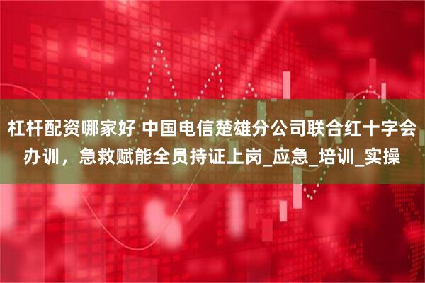 杠杆配资哪家好 中国电信楚雄分公司联合红十字会办训，急救赋能全员持证上岗_应急_培训_实操
