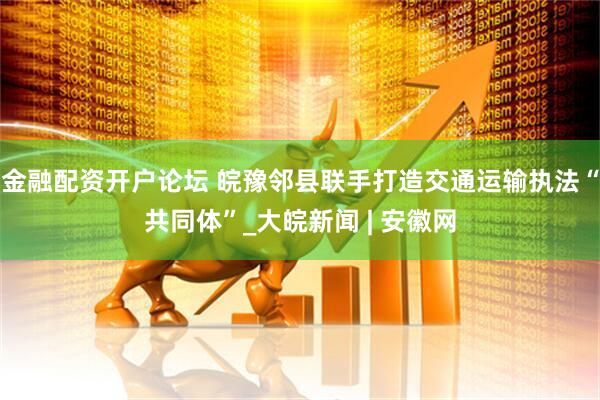 金融配资开户论坛 皖豫邻县联手打造交通运输执法“共同体”_大皖新闻 | 安徽网