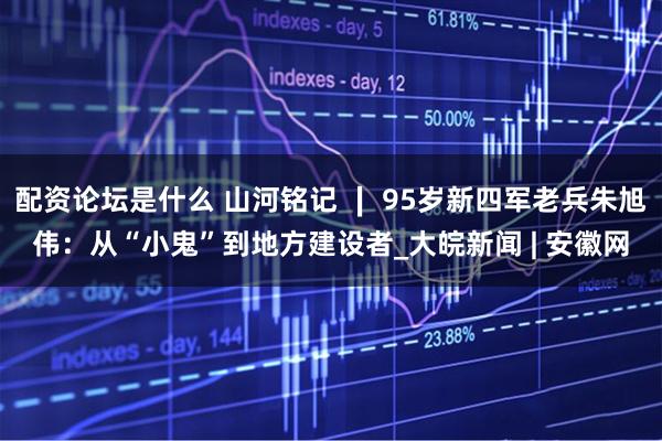 配资论坛是什么 山河铭记 ∣ 95岁新四军老兵朱旭伟：从“小鬼”到地方建设者_大皖新闻 | 安徽网