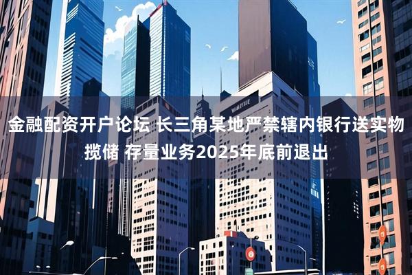 金融配资开户论坛 长三角某地严禁辖内银行送实物揽储 存量业务2025年底前退出