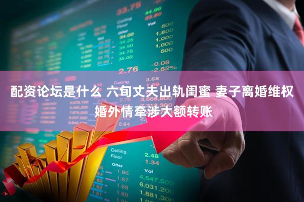 配资论坛是什么 六旬丈夫出轨闺蜜 妻子离婚维权 婚外情牵涉大额转账
