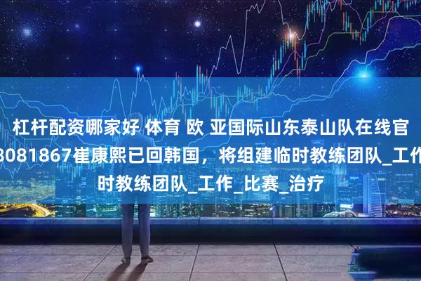 杠杆配资哪家好 体育 欧 亚国际山东泰山队在线官宣：主教练8081867崔康熙已回韩国，将组建临时教练团队_工作_比赛_治疗