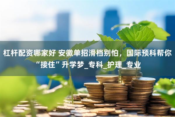 杠杆配资哪家好 安徽单招滑档别怕,国际预科帮你“接住”升学梦_专科_护理_专业