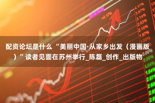 配资论坛是什么 “美丽中国·从家乡出发（漫画版）”读者见面在苏州举行_陈磊_创作_出版物