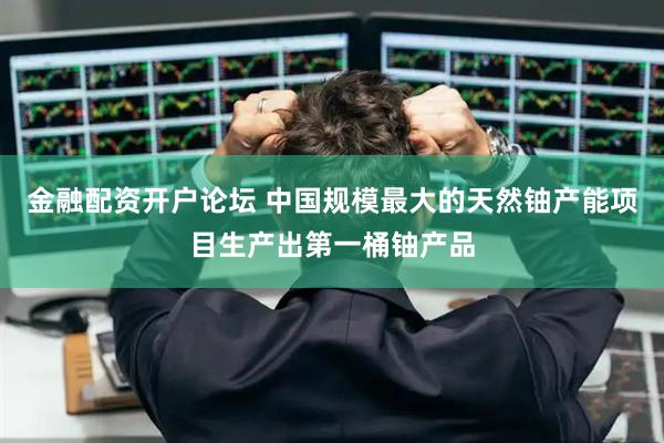 金融配资开户论坛 中国规模最大的天然铀产能项目生产出第一桶铀产品