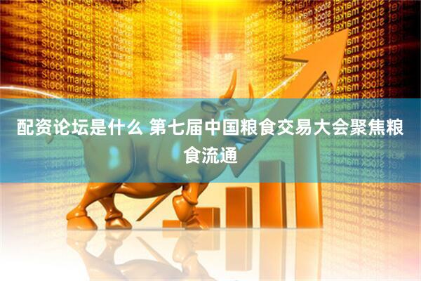 配资论坛是什么 第七届中国粮食交易大会聚焦粮食流通