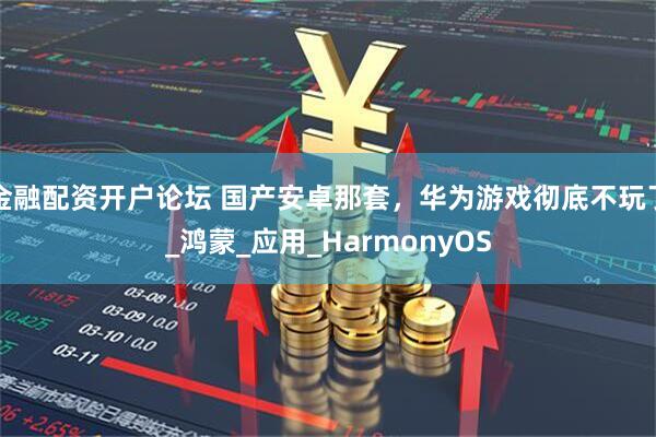 金融配资开户论坛 国产安卓那套，华为游戏彻底不玩了_鸿蒙_应用_HarmonyOS