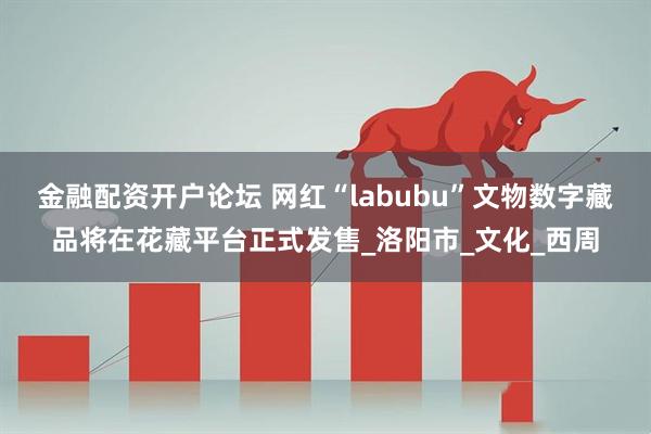 金融配资开户论坛 网红“labubu”文物数字藏品将在花藏平台正式发售_洛阳市_文化_西周