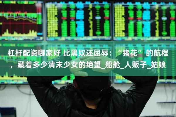 杠杆配资哪家好 比黑奴还屈辱：“猪花” 的航程，藏着多少清末少女的绝望_船舱_人贩子_姑娘