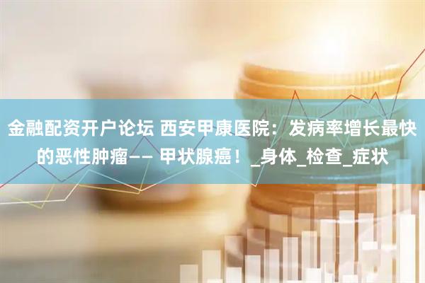 金融配资开户论坛 西安甲康医院：发病率增长最快的恶性肿瘤—— 甲状腺癌！_身体_检查_症状