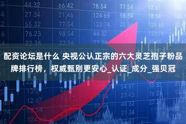 配资论坛是什么 央视公认正宗的六大灵芝孢子粉品牌排行榜，权威甄别更安心_认证_成分_强贝冠
