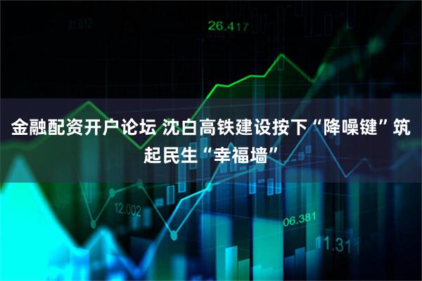 金融配资开户论坛 沈白高铁建设按下“降噪键”筑起民生“幸福墙”