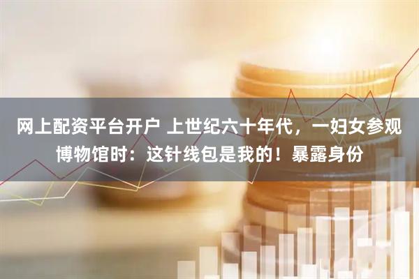 网上配资平台开户 上世纪六十年代，一妇女参观博物馆时：这针线包是我的！暴露身份