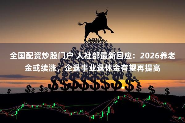 全国配资炒股门户 人社部最新回应：2026养老金或续涨，企退事业退休金有望再提高