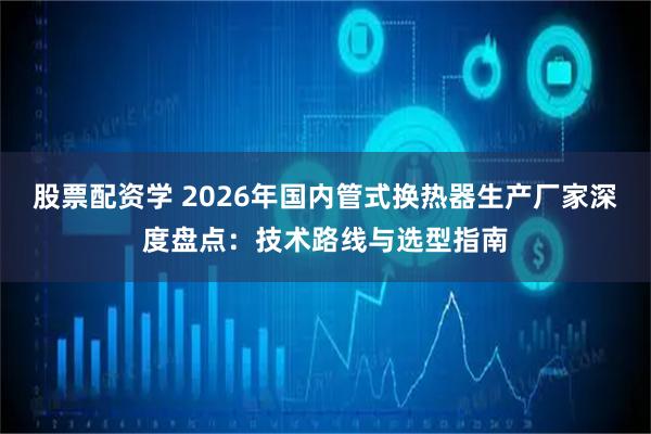 股票配资学 2026年国内管式换热器生产厂家深度盘点：技术路线与选型指南