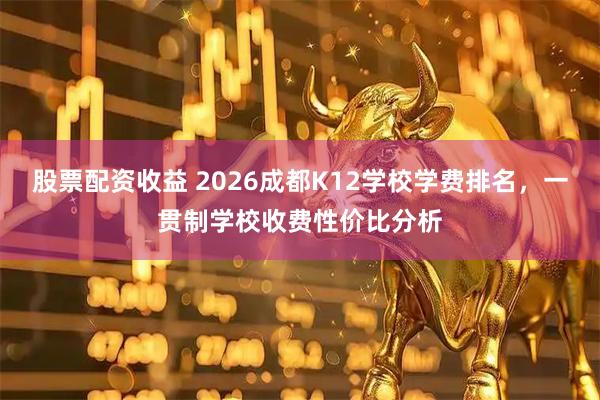 股票配资收益 2026成都K12学校学费排名，一贯制学校收费性价比分析